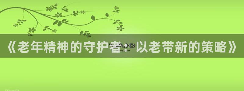 卧龙娱乐登录入口：《老年精神的守护者：以老带新的策略》