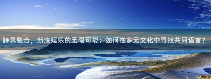 卧龙娱乐登录入口：跨界融合，新濠娱乐的无限可能：如何在多元文化中寻找共同语言？